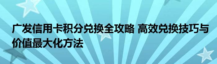 广发信用卡积分兑换全攻略 高效兑换技巧与价值最大化方法