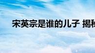 宋英宗是谁的儿子 揭秘宋英宗身世之谜